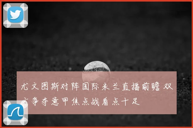 尤文图斯对阵国际米兰直播前瞻 双方争夺意甲焦点战看点十足