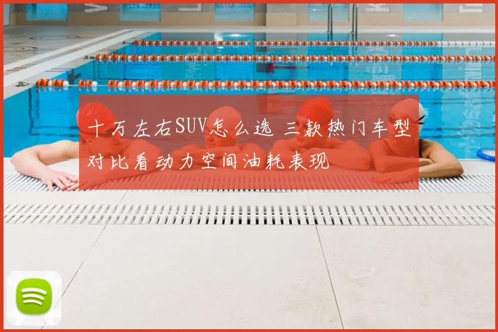 十万左右SUV怎么选 三款热门车型对比看动力空间油耗表现