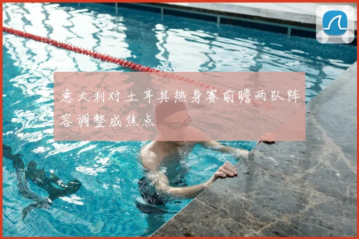意大利对土耳其热身赛前瞻两队阵容调整成焦点