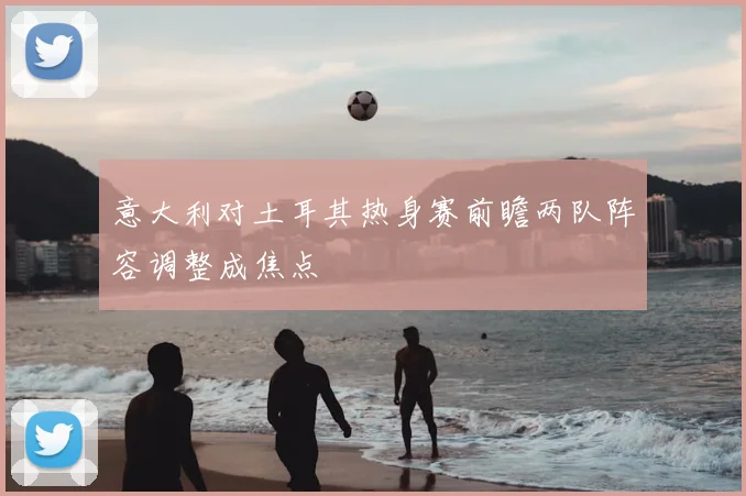 意大利对土耳其热身赛前瞻两队阵容调整成焦点